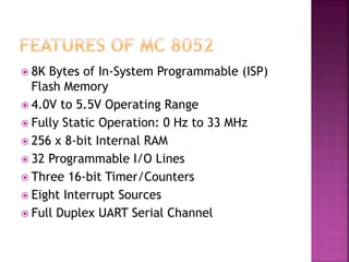  8K Bytes of In-System Programmable (ISP)
Flash Memory
 4.0V to 5.5V Operating Range
 Fully Static Operation: 0 Hz to 33 MHz
 256 x 8-bit Internal RAM
 32 Programmable I/O Lines
 Three 16-bit Timer/Counters
 Eight Interrupt Sources
 Full Duplex UART Serial Channel
 