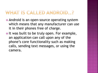  Android is an open-source operating system
which means that any manufacturer can use
it in their phones free of charge.
 It was built to be truly open. For example,
an application can call upon any of the
phone’s core functionality such as making
calls, sending text messages, or using the
camera.
 