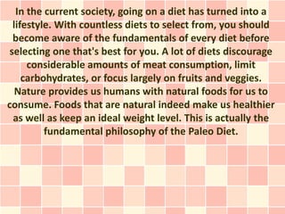 In the current society, going on a diet has turned into a
  lifestyle. With countless diets to select from, you should
  become aware of the fundamentals of every diet before
 selecting one that's best for you. A lot of diets discourage
      considerable amounts of meat consumption, limit
     carbohydrates, or focus largely on fruits and veggies.
   Nature provides us humans with natural foods for us to
consume. Foods that are natural indeed make us healthier
  as well as keep an ideal weight level. This is actually the
          fundamental philosophy of the Paleo Diet.
 