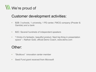 We’re proud of

Customer development activities:
•   B2B: 3 schools, 1 university, 1 PD center, FMCG company (Procter &
    Gamble) and a bank


•   B2C: Several hundreds of independent speakers

•   “I thinks it’s fantastic, beautiful product. Next big thing in presentation
    space” – Nathan Gold, official Demo Coach, www.demo.com


Other:
•   “Skolkovo” innovation center member

•   Seed Fund grant received from Microsoft
 