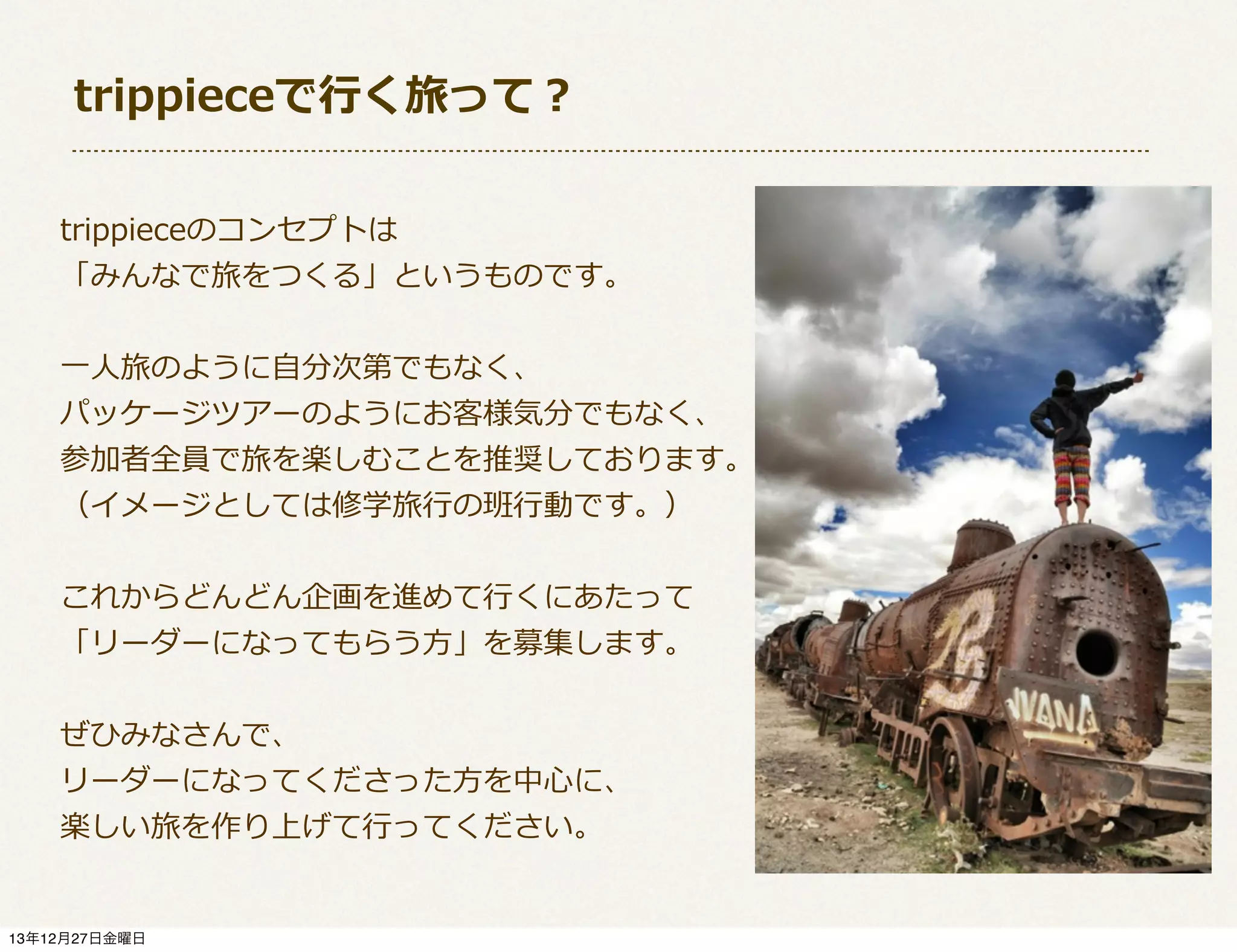 trippieceで⾏行行く旅って？
trippieceのコンセプトは
「みんなで旅をつくる」というものです。
⼀一⼈人旅のように⾃自分次第でもなく、
パッケージツアーのようにお客様気分でもなく、
参加者全員で旅を楽しむことを推奨しております。
（イメージとしては修学旅⾏行行の班⾏行行動です。）
これからどんどん企画を進めて⾏行行くにあたって
「リーダーになってもらう⽅方」を募集します。
ぜひみなさんで、
リーダーになってくださった⽅方を中⼼心に、
楽しい旅を作り上げて⾏行行ってください。

13年12月27日金曜日

 