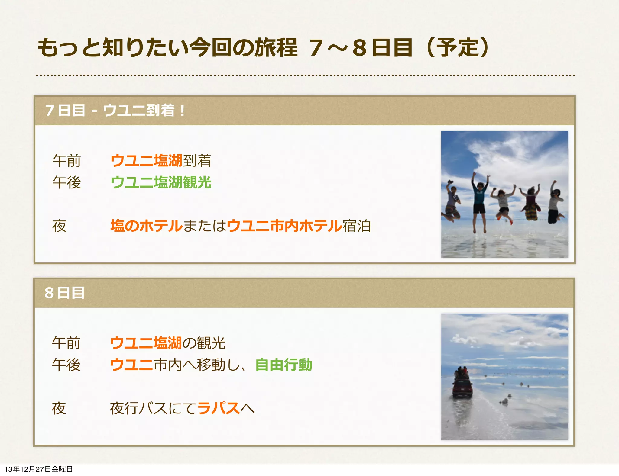 もっと知りたい今回の旅程  ７〜～８⽇日⽬目（予定）
  ７⽇日⽬目  -‐‑‒  ウユニ到着！
 　午前 　 　ウユニ塩湖到着
 　午後 　 　ウユニ塩湖観光
 　夜 　 　 　塩のホテルまたはウユニ市内ホテル宿泊

  ８⽇日⽬目
 　午前 　 　ウユニ塩湖の観光
 　午後 　 　ウユニ市内へ移動し、⾃自由⾏行行動
 　夜 　 　 　夜⾏行行バスにてラパスへ

13年12月27日金曜日

 