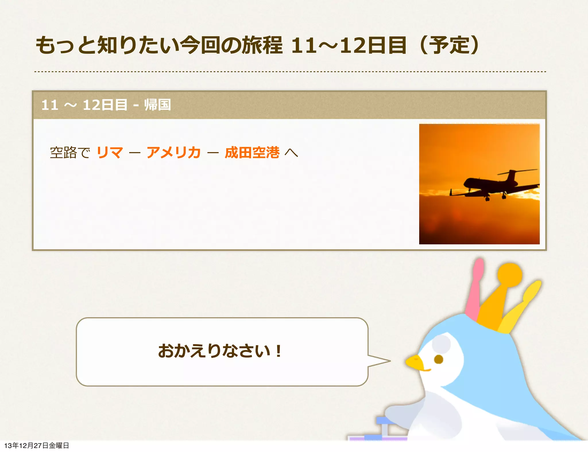 もっと知りたい今回の旅程  11〜～12⽇日⽬目（予定）
  11  〜～  12⽇日⽬目  -‐‑‒  帰国
 　空路路で  リマ  ー  アメリカ  ー  成⽥田空港  へ

おかえりなさい！

13年12月27日金曜日

 