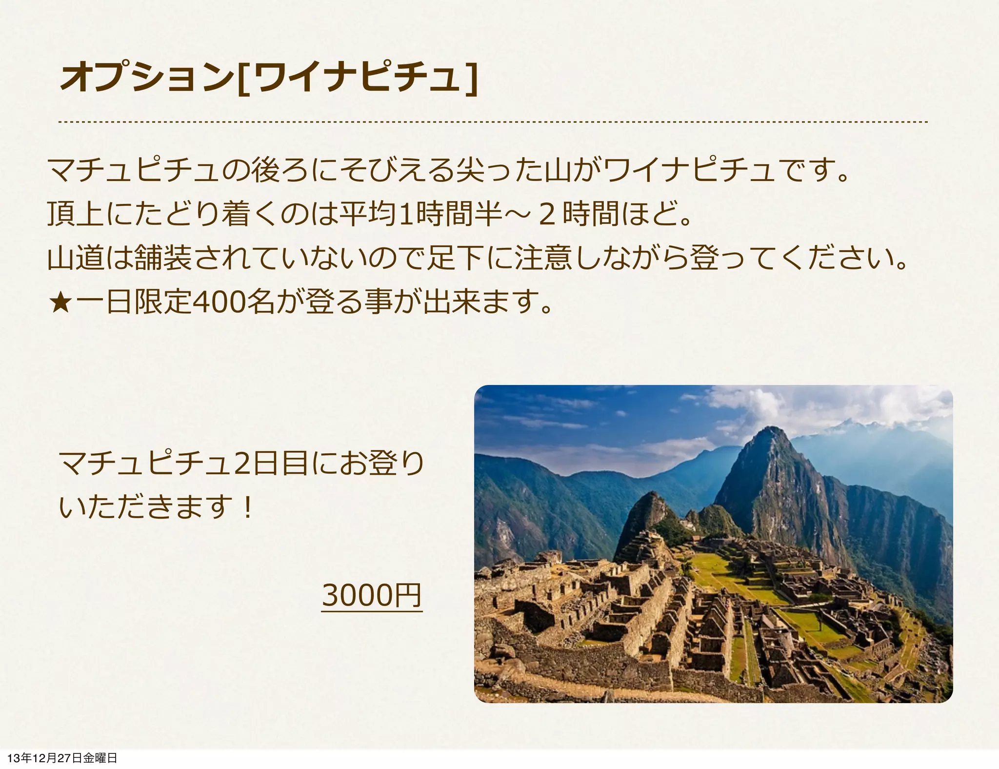 オプション[ワイナピチュ]
マチュピチュの後ろにそびえる尖った⼭山がワイナピチュです。
頂上にたどり着くのは平均1時間半〜～２時間ほど。
⼭山道は舗装されていないので⾜足下に注意しながら登ってください。
★⼀一⽇日限定400名が登る事が出来ます。

マチュピチュ2⽇日⽬目にお登り
いただきます！
 　 　 　 　 　 　 　 　 　3000円

13年12月27日金曜日

 