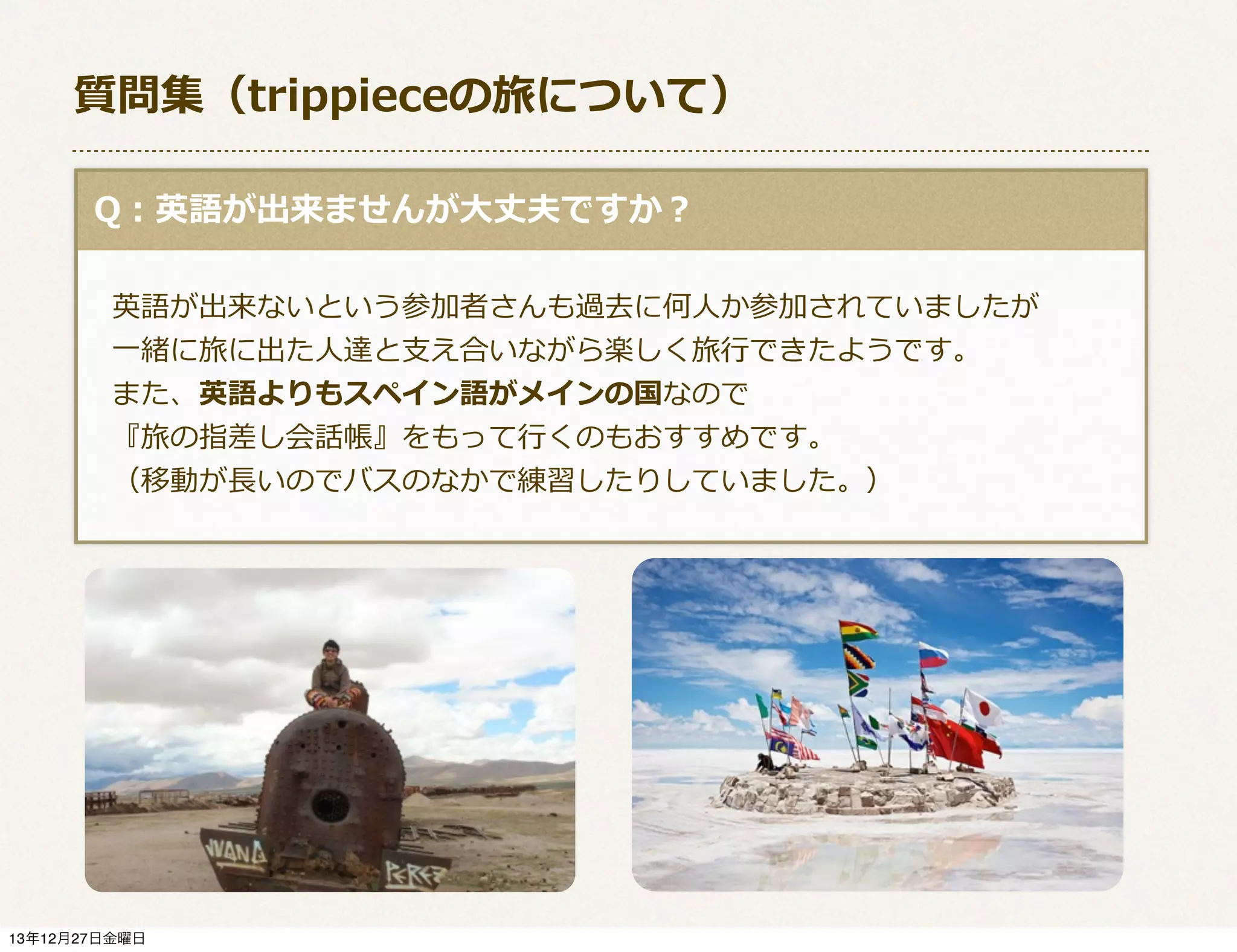 質問集（trippieceの旅について）
  Q：英語が出来ませんが⼤大丈夫ですか？
 　英語が出来ないという参加者さんも過去に何⼈人か参加されていましたが
 　⼀一緒に旅に出た⼈人達と⽀支え合いながら楽しく旅⾏行行できたようです。
 　また、英語よりもスペイン語がメインの国なので
 　『旅の指差し会話帳』をもって⾏行行くのもおすすめです。
 　（移動が⻑⾧長いのでバスのなかで練習したりしていました。）

13年12月27日金曜日

 