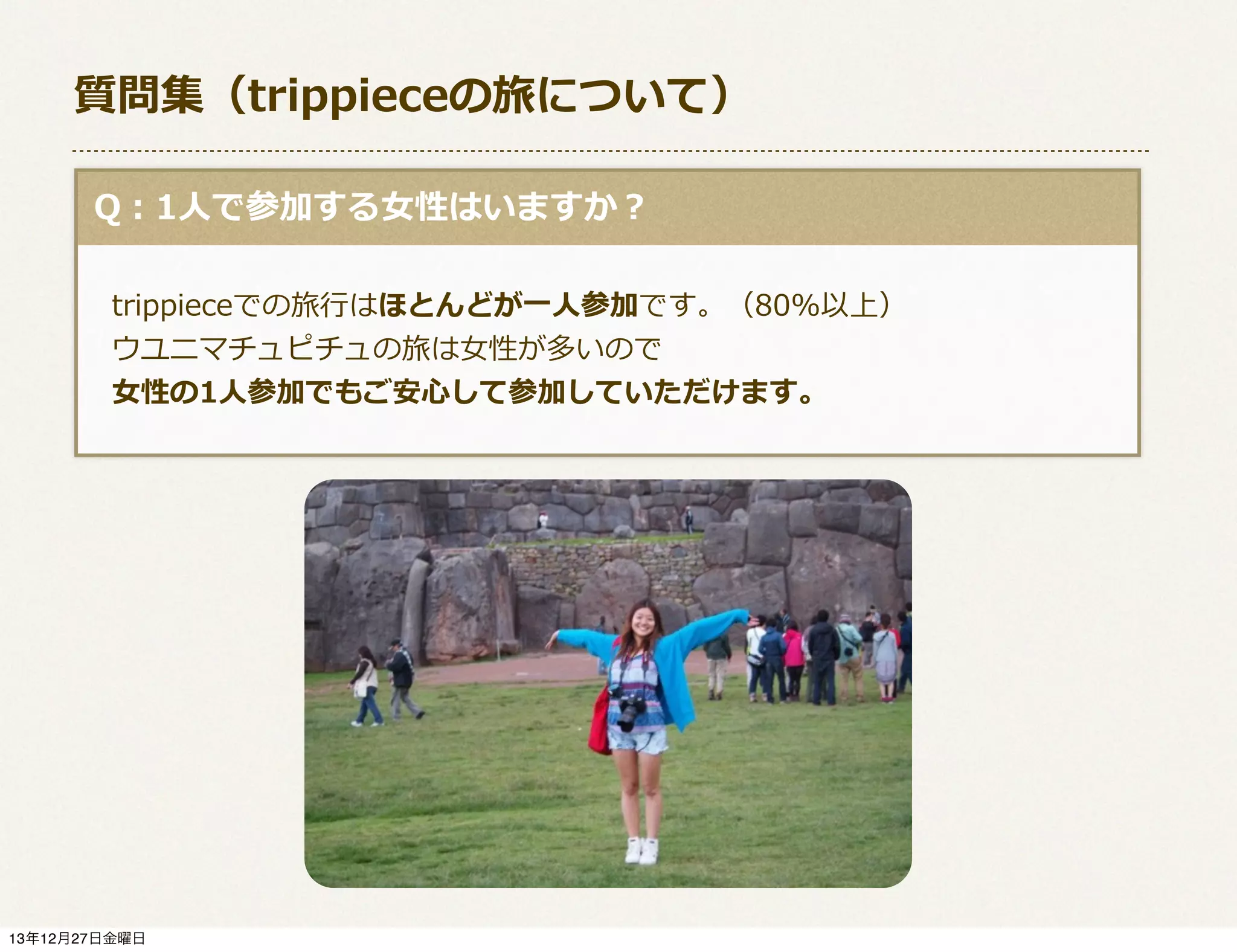 質問集（trippieceの旅について）
  Q：1⼈人で参加する⼥女女性はいますか？
 　trippieceでの旅⾏行行はほとんどが⼀一⼈人参加です。（80%以上）
 　ウユニマチュピチュの旅は⼥女女性が多いので
 　⼥女女性の1⼈人参加でもご安⼼心して参加していただけます。

13年12月27日金曜日

 