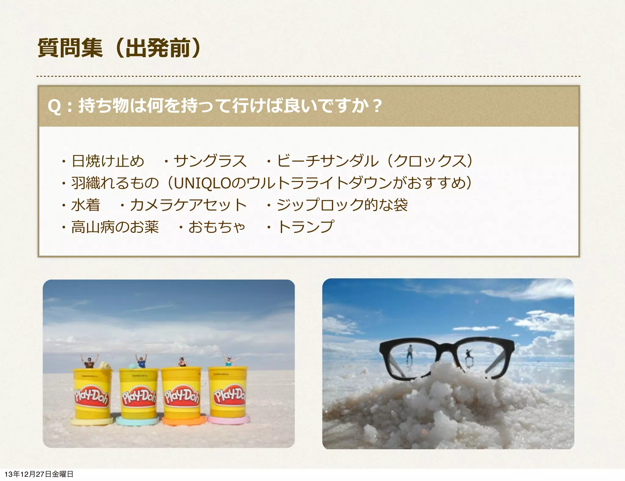 質問集（出発前）
  Q：持ち物は何を持って⾏行行けば良良いですか？
 　
 　・⽇日焼け⽌止め 　・サングラス 　・ビーチサンダル（クロックス）
 　・⽻羽織れるもの（UNIQLOのウルトラライトダウンがおすすめ）
 　・⽔水着 　・カメラケアセット 　・ジップロック的な袋
 　・⾼高⼭山病のお薬 　・おもちゃ 　・トランプ
 　

13年12月27日金曜日

 