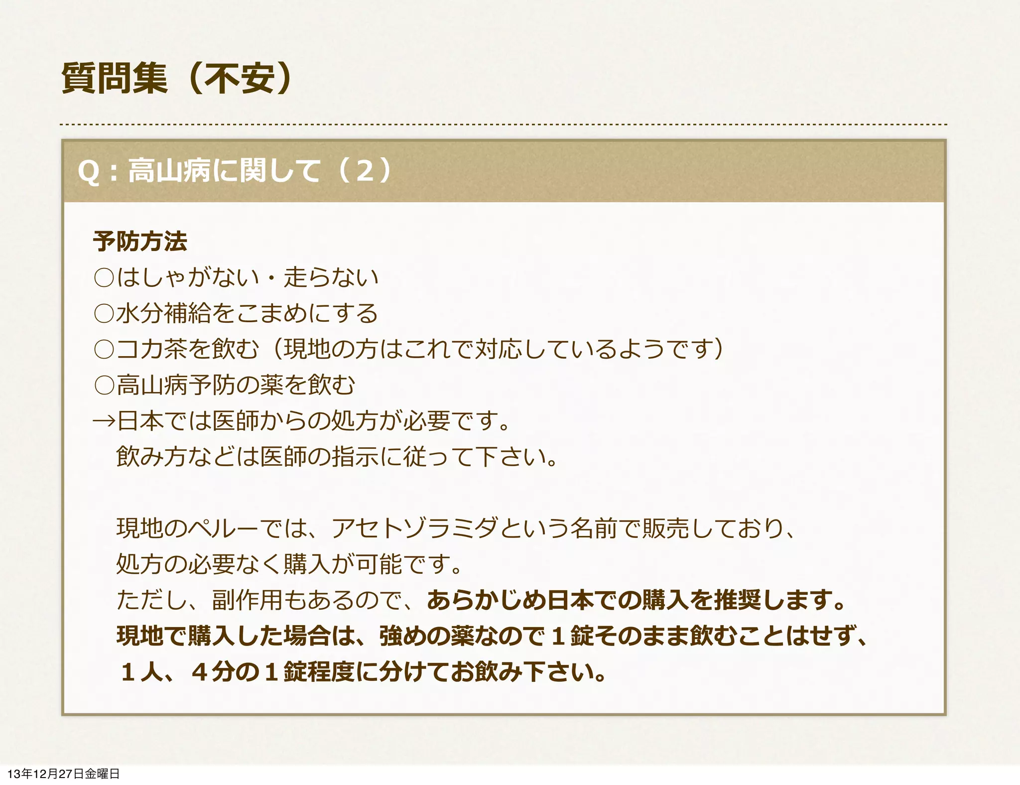 質問集（不不安）
  Q：⾼高⼭山病に関して（２）
 　予防⽅方法
 　○はしゃがない・⾛走らない
 　○⽔水分補給をこまめにする
 　○コカ茶茶を飲む（現地の⽅方はこれで対応しているようです）
      ○⾼高⼭山病予防の薬を飲む
 　→⽇日本では医師からの処⽅方が必要です。
 　 　飲み⽅方などは医師の指⽰示に従って下さい。
 　 　現地のペルーでは、アセトゾラミダという名前で販売しており、
 　 　処⽅方の必要なく購⼊入が可能です。
 　 　ただし、副作⽤用もあるので、あらかじめ⽇日本での購⼊入を推奨します。
 　 　現地で購⼊入した場合は、強めの薬なので１錠そのまま飲むことはせず、
 　 　１⼈人、４分の１錠程度度に分けてお飲み下さい。

13年12月27日金曜日

 