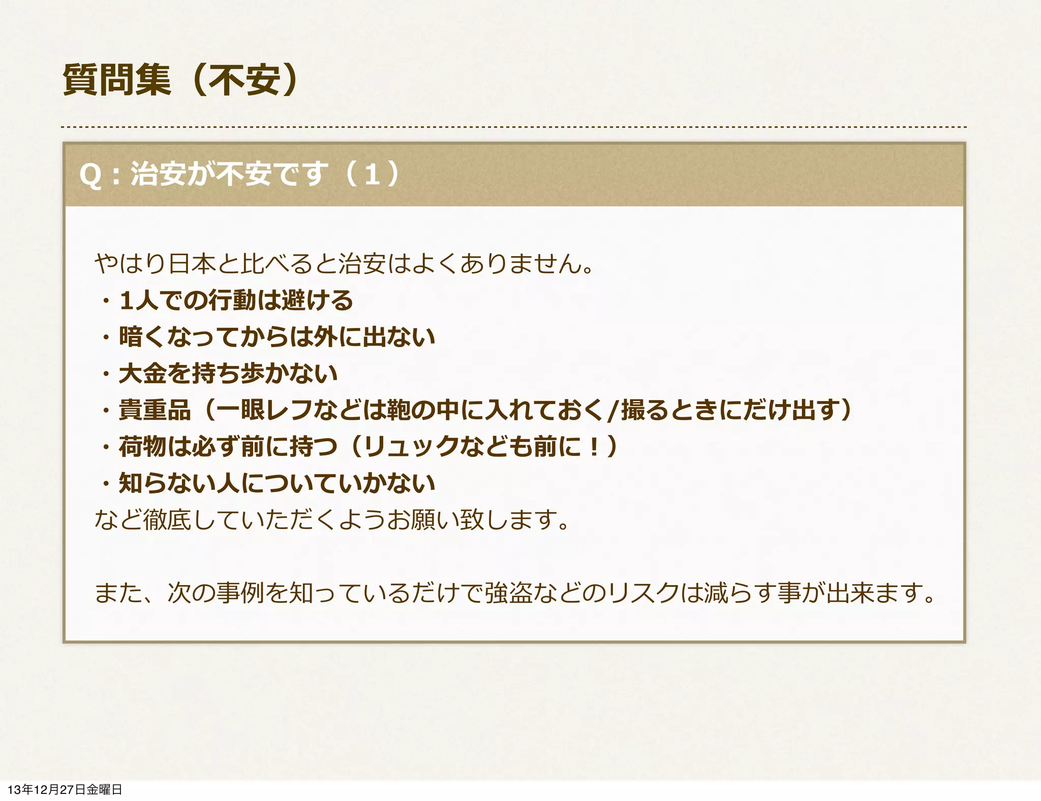 質問集（不不安）
  Q：治安が不不安です（１）
 　
 　やはり⽇日本と⽐比べると治安はよくありません。
 　・1⼈人での⾏行行動は避ける
 　・暗くなってからは外に出ない
 　・⼤大⾦金金を持ち歩かない
 　・貴重品（⼀一眼レフなどは鞄の中に⼊入れておく/撮るときにだけ出す）
 　・荷物は必ず前に持つ（リュックなども前に！）
 　・知らない⼈人についていかない
 　など徹底していただくようお願い致します。
  
 　また、次の事例例を知っているだけで強盗などのリスクは減らす事が出来ます。

13年12月27日金曜日

 