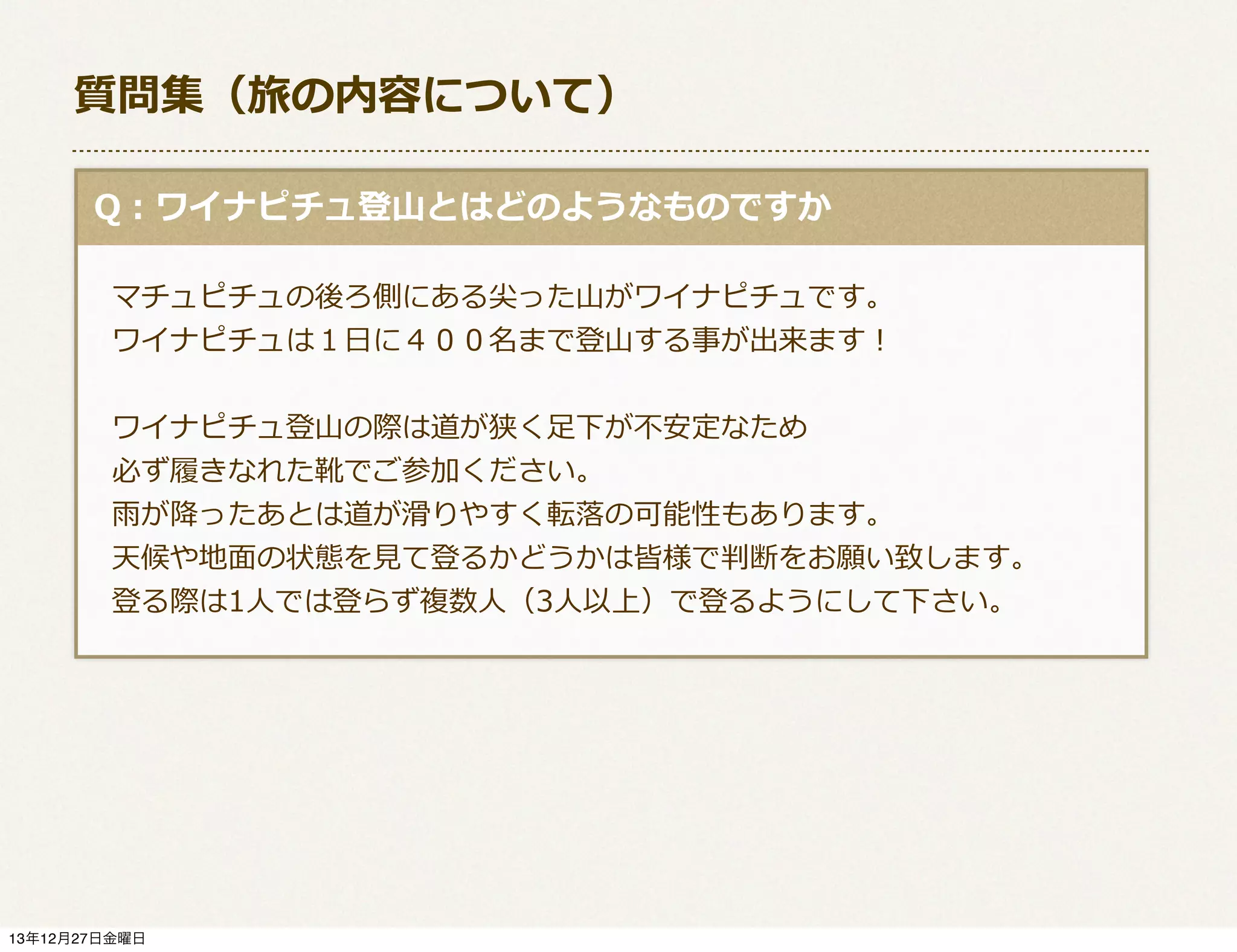 質問集（旅の内容について）
  Q：ワイナピチュ登⼭山とはどのようなものですか
 　マチュピチュの後ろ側にある尖った⼭山がワイナピチュです。
 　ワイナピチュは１⽇日に４００名まで登⼭山する事が出来ます！ 　
 　ワイナピチュ登⼭山の際は道が狭く⾜足下が不不安定なため
 　必ず履履きなれた靴でご参加ください。
 　⾬雨が降降ったあとは道が滑滑りやすく転落落の可能性もあります。
 　天候や地⾯面の状態を⾒見見て登るかどうかは皆様で判断をお願い致します。
 　登る際は1⼈人では登らず複数⼈人（3⼈人以上）で登るようにして下さい。

13年12月27日金曜日

 