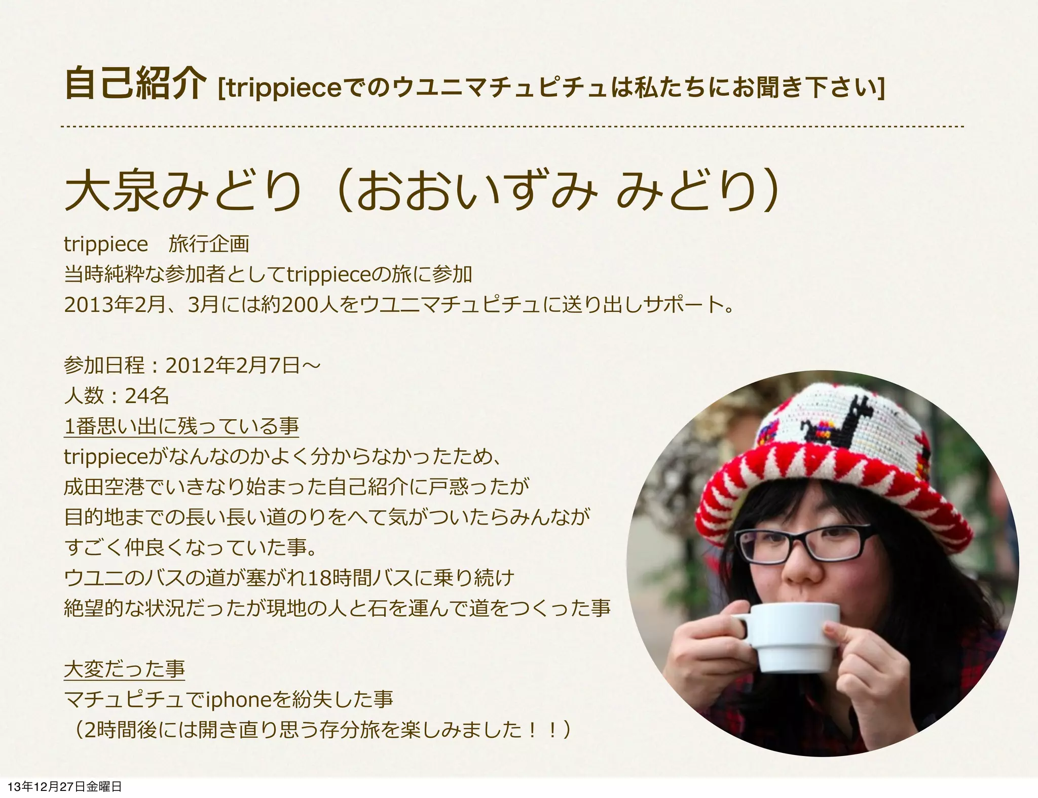 自己紹介 [trippieceでのウユニマチュピチュは私たちにお聞き下さい]

⼤大泉みどり（おおいずみ  みどり）
trippiece 　旅⾏行行企画
当時純粋な参加者としてtrippieceの旅に参加
2013年年2⽉月、3⽉月には約200⼈人をウユニマチュピチュに送り出しサポート。
参加⽇日程：2012年年2⽉月7⽇日〜～
⼈人数：24名
1番思い出に残っている事
trippieceがなんなのかよく分からなかったため、
成⽥田空港でいきなり始まった⾃自⼰己紹介に⼾戸惑ったが
⽬目的地までの⻑⾧長い⻑⾧長い道のりをへて気がついたらみんなが
すごく仲良良くなっていた事。
ウユニのバスの道が塞塞がれ18時間バスに乗り続け
絶望的な状況だったが現地の⼈人と⽯石を運んで道をつくった事
⼤大変だった事
マチュピチュでiphoneを紛失した事
（2時間後には開き直り思う存分旅を楽しみました！！）
13年12月27日金曜日

 