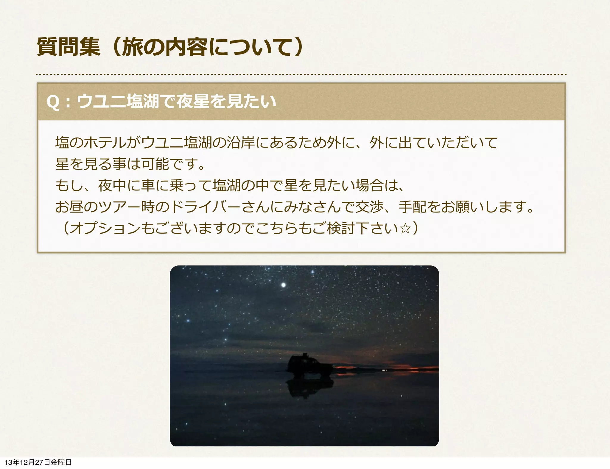 質問集（旅の内容について）
  Q：ウユニ塩湖で夜星を⾒見見たい
 　塩のホテルがウユニ塩湖の沿岸にあるため外に、外に出ていただいて
 　星を⾒見見る事は可能です。
 　もし、夜中に⾞車車に乗って塩湖の中で星を⾒見見たい場合は、
 　お昼のツアー時のドライバーさんにみなさんで交渉、⼿手配をお願いします。
 　（オプションもございますのでこちらもご検討下さい☆）

13年12月27日金曜日

 