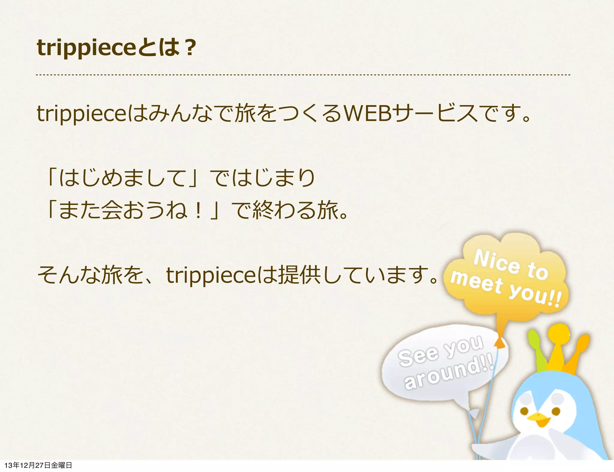 trippieceとは？
trippieceはみんなで旅をつくるWEBサービスです。
「はじめまして」ではじまり
「また会おうね！」で終わる旅。
そんな旅を、trippieceは提供しています。

13年12月27日金曜日

 