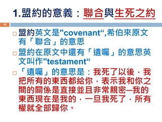 1.盟約的意義：聯合與生死之約
 盟約英文是"covenant“,希伯來原文
有「聯合」的意思
 盟約在原文中還有「遺囑」的意思英
文叫作"testament“
 「遺囑」的意思是：我死了以後，我
把所有的東西都給你，表示我和你之
間的關係是直接並且非常親密─我的
東西現在是我的，一旦我死了，所有
權就全部歸你。
10
 