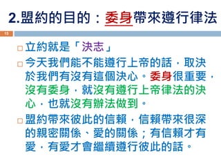 2.盟約的目的：委身帶來遵行律法
 立約就是「決志」
 今天我們能不能遵行上帝的話，取決
於我們有沒有這個決心。委身很重要，
沒有委身，就沒有遵行上帝律法的決
心，也就沒有辦法做到。
 盟約帶來彼此的信賴，信賴帶來很深
的親密關係、愛的關係；有信賴才有
愛，有愛才會繼續遵行彼此的話。
15
 