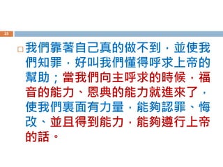  我們靠著自己真的做不到，並使我
們知罪，好叫我們懂得呼求上帝的
幫助；當我們向主呼求的時候，福
音的能力、恩典的能力就進來了，
使我們裏面有力量，能夠認罪、悔
改、並且得到能力，能夠遵行上帝
的話。
25
 