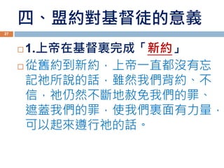 四、盟約對基督徒的意義
 1.上帝在基督裏完成「新約」
 從舊約到新約，上帝一直都沒有忘
記祂所說的話，雖然我們背約、不
信，祂仍然不斷地赦免我們的罪、
遮蓋我們的罪，使我們裏面有力量，
可以起來遵行祂的話。
27
 