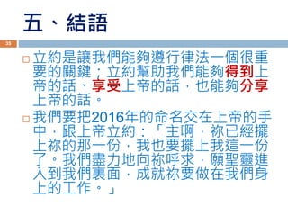 五、結語
 立約是讓我們能夠遵行律法一個很重
要的關鍵；立約幫助我們能夠得到上
帝的話、享受上帝的話，也能夠分享
上帝的話。
 我們要把2016年的命名交在上帝的手
中，跟上帝立約：「主啊，祢已經擺
上祢的那一份，我也要擺上我這一份
了。我們盡力地向祢呼求，願聖靈進
入到我們裏面，成就祢要做在我們身
上的工作。」
35
 
