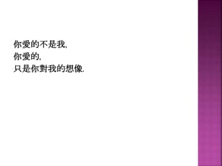 你愛的不是我,
你愛的,
只是你對我的想像.
 