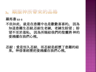 羅馬書 5:3 -5
不但如此，就是在患難中也是歡歡喜喜的。 因為
知道患難生忍耐,忍耐生老練，老練生盼望； 盼
望不至於羞恥。 因為所賜給我們的聖靈將 神的
愛澆灌在我們心裡。
忍耐：愛是恒久忍耐，而忍耐是經歷了患難的結
果。神借著經歷把愛澆灌在我們心裡。
 