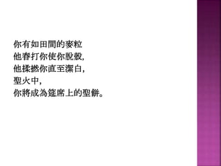 你有如田間的麥粒
他舂打你使你脫殼，
他揉撚你直至潔白，
聖火中，
你將成為筵席上的聖餅。
 