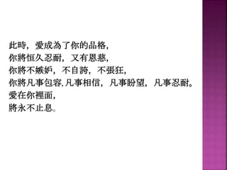 此時，愛成為了你的品格，
你將恒久忍耐，又有恩慈，
你將不嫉妒，不自誇，不張狂，
你將凡事包容, 凡事相信，凡事盼望，凡事忍耐。
愛在你裡面，
將永不止息。
 