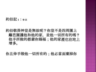 約伯記 1：9-11
約伯敬畏神豈是無故呢？你豈不是四周圍上
籬芭圍護他和他的家，並他一切所有的嗎？
他手所做的都蒙你賜福；他的家產也在地上
增多。
你且伸手毀他一切所有的；他必當面棄掉你
 