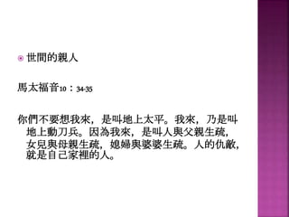  世間的親人
馬太福音10：34-35
你們不要想我來，是叫地上太平。我來，乃是叫
地上動刀兵。因為我來，是叫人與父親生疏，
女兒與母親生疏，媳婦與婆婆生疏。人的仇敵，
就是自己家裡的人。
 