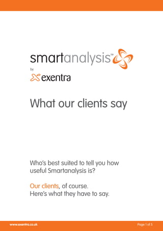by




            What our clients say



            Who’s best suited to tell you how
            useful Smartanalysis is?

            Our clients, of course.
            Here’s what they have to say.



www.exentra.co.uk                               Page 1 of 5
 