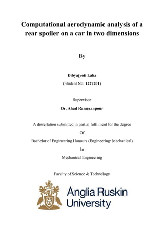 Computational aerodynamic analysis of a
rear spoiler on a car in two dimensions
By
Dibyajyoti Laha
(Student No: 1227201)
Supervisor
Dr. Ahad Ramezanpour
A dissertation submitted in partial fulfilment for the degree
Of
Bachelor of Engineering Honours (Engineering: Mechanical)
In
Mechanical Engineering
Faculty of Science & Technology
 