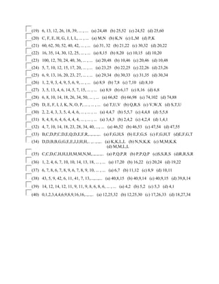 (19) 6, 13, 12, 26, 18, 39, ... , ... (a) 24,48 (b) 25,52 (c) 24,52 (d) 25,60
(20) C, F, E, H, G, J, I, L, ... , ... (a) M,N (b) K,N (c) L,M (d) P,K
(21) 60, 62, 50, 52, 40, 42, ... , ... (a) 31, 32 (b) 21,22 (c) 30,32 (d) 20,22
(22) 16, 35, 14, 30, 12, 25, ... , ... (a) 8,15 (b) 8,20 (c) 10,15 (d) 10,20
(23) 100, 12, 70, 24, 40, 36, ... , ... (a) 20,48 (b) 10,46 (c) 20,46 (d) 10,48
(24) 5, 7, 10, 12, 15, 17, 20, ... , ... (a) 23,25 (b) 22,25 (c) 22,26 (d) 23,26
(25) 6, 9, 13, 16, 20, 23, 27, ... , ... (a) 29,34 (b) 30,33 (c) 31,35 (d) 30,34
(26) 1, 2, 9, 3, 4, 9, 5, 6, 9, ... , ... (a) 8,9 (b) 7,8 (c) 7,10 (d) 8,10
(27) 3, 5, 13, 4, 6, 14, 5, 7, 15, ... , ... (a) 8,9 (b) 6,17 (c) 8,16 (d) 6,8
(28) 6, 8, 10, 14, 18, 26, 34, 50, ... , ... (a) 66,82 (b) 66,98 (c) 74,102 (d) 74,88
(29) D, E, F, I, J, K, N, O, P, ... , ... , ... (a) T,U,V (b) Q,R,S (c) V,W,X (d) S,T,U
(30) 2, 2, 4, 3, 3, 5, 4, 4, 6, ... , ... , ... (a) 4,4,7 (b) 5,5,7 (c) 4,4,8 (d) 5,5,8
(31) 8, 4, 8, 6, 4, 6, 4, 4, 4, ... , ... , ... (a) 3,4,3 (b) 2,4,2 (c) 4,2,4 (d) 1,4,1
(32) 4, 7, 10, 14, 18, 23, 28, 34, 40, ..., ... (a) 46,52 (b) 46,53 (c) 47,54 (d) 47,55
(33) B,C,D,P,C,D,E,Q,D,E,F,R,..,..,..,.. (a) F,G,H,S (b) E,F,G,S (c) F,G,H,T (d)E,F,G,T
(34) D,D,B,B,G,G,E,E,J,J,H,H,.. ,.. ,..,.. (a) K,K,L,L (b) N,N,K,K (c) M,M,K,K
(d) M,M,L,L
(35) C,C,D,C,H,H,I,H,M,M,N,M,..,..,..,.. (a) P,Q,P,R (b) P,P,Q,P (c)S,S,R,S (d)R,R,S,R
(36) 1, 2, 4, 6, 7, 10, 10, 14, 13, 18, ... , ... (a) 17,20 (b) 16,22 (c) 20,24 (d) 19,22
(37) 6, 7, 8, 6, 7, 8, 9, 6, 7, 8, 9, 10, ... , ... (a) 6,7 (b) 11,12 (c) 8,9 (d) 10,11
(38) 43, 5, 9, 42, 6, 11, 41, 7, 13,...,...,... (a) 40,8,15 (b) 40,9,14 (c) 40,9,15 (d) 39,8,14
(39) 14, 12, 14, 12, 11, 9, 11, 9, 8, 6, 8, 6, ... , ... (a) 4,2 (b) 5,2 (c) 5,3 (d) 4,1
(40) 0,1,2,3,4,4,6,9,8,9,16,16,..,..,.. (a) 12,25,32 (b) 12,25,30 (c) 17,26,33 (d) 18,27,34
 