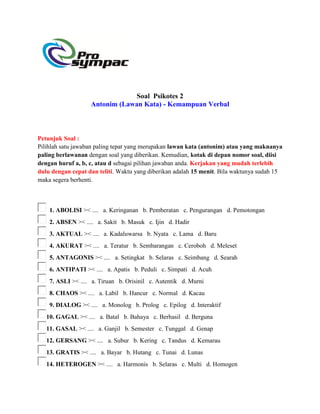 Soal Psikotes 2
Antonim (Lawan Kata) - Kemampuan Verbal
Petunjuk Soal :
Pilihlah satu jawaban paling tepat yang merupakan lawan kata (antonim) atau yang maknanya
paling berlawanan dengan soal yang diberikan. Kemudian, kotak di depan nomor soal, diisi
dengan huruf a, b, c, atau d sebagai pilihan jawaban anda. Kerjakan yang mudah terlebih
dulu dengan cepat dan teliti. Waktu yang diberikan adalah 15 menit. Bila waktunya sudah 15
maka segera berhenti.
1. ABOLISI >< .... a. Keringanan b. Pemberatan c. Pengurangan d. Pemotongan
2. ABSEN >< .... a. Sakit b. Masuk c. Ijin d. Hadir
3. AKTUAL >< .... a. Kadaluwarsa b. Nyata c. Lama d. Baru
4. AKURAT >< .... a. Teratur b. Sembarangan c. Ceroboh d. Meleset
5. ANTAGONIS >< .... a. Setingkat b. Selaras c. Seimbang d. Searah
6. ANTIPATI >< .... a. Apatis b. Peduli c. Simpati d. Acuh
7. ASLI >< .... a. Tiruan b. Orisinil c. Autentik d. Murni
8. CHAOS >< .... a. Labil b. Hancur c. Normal d. Kacau
9. DIALOG >< .... a. Monolog b. Prolog c. Epilog d. Interaktif
10. GAGAL >< .... a. Batal b. Bahaya c. Berhasil d. Berguna
11. GASAL >< .... a. Ganjil b. Semester c. Tunggal d. Genap
12. GERSANG >< .... a. Subur b. Kering c. Tandus d. Kemarau
13. GRATIS >< .... a. Bayar b. Hutang c. Tunai d. Lunas
14. HETEROGEN >< .... a. Harmonis b. Selaras c. Multi d. Homogen
 