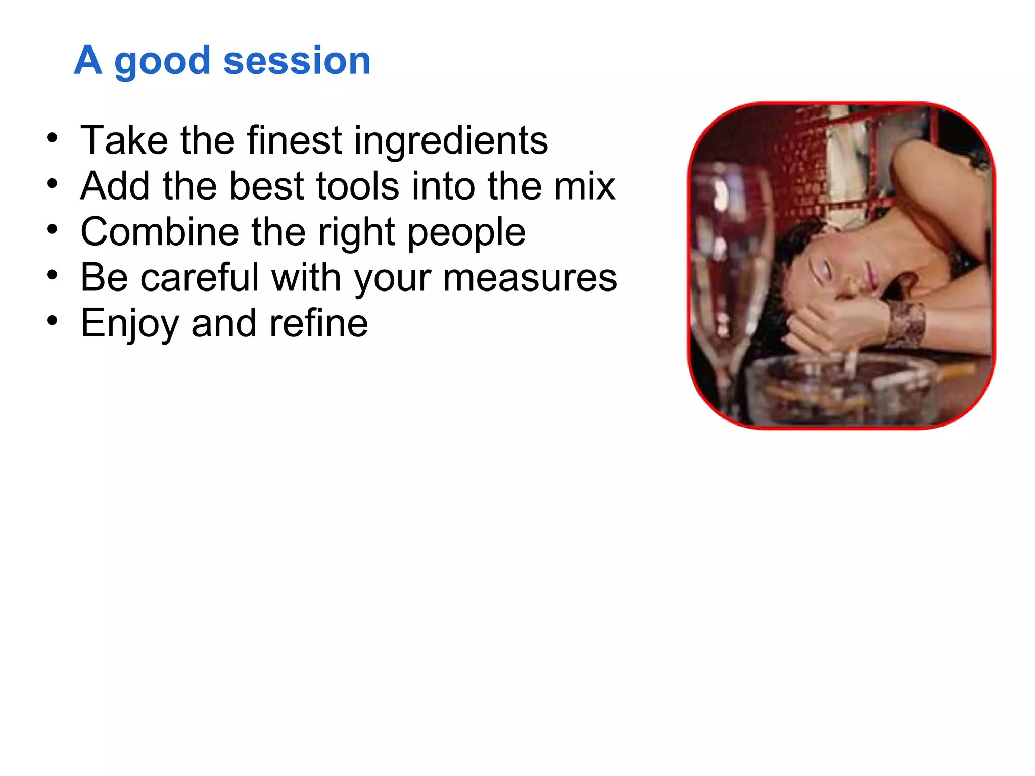 A good session
•   Take the finest ingredients
•   Add the best tools into the mix
•   Combine the right people
•   Be careful with your measures
•   Enjoy and refine
 