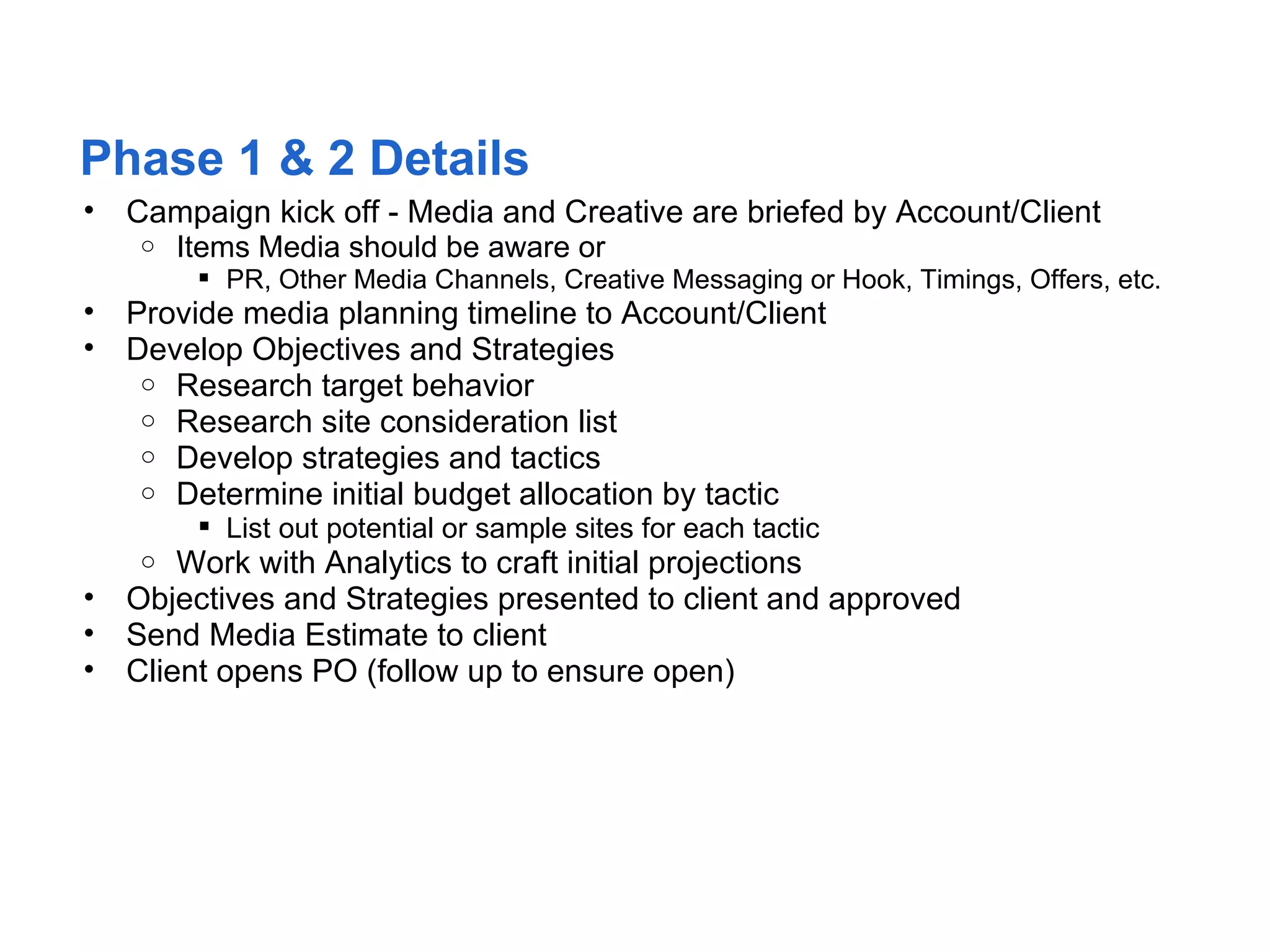 Phase 1 & 2 Details
•   Campaign kick off - Media and Creative are briefed by Account/Client
     o Items Media should be aware or
         PR, Other Media Channels, Creative Messaging or Hook, Timings, Offers, etc.
•   Provide media planning timeline to Account/Client
•   Develop Objectives and Strategies
     o Research target behavior
     o Research site consideration list
     o Develop strategies and tactics
     o Determine initial budget allocation by tactic
         List out potential or sample sites for each tactic
    o   Work with Analytics to craft initial projections
•   Objectives and Strategies presented to client and approved
•   Send Media Estimate to client
•   Client opens PO (follow up to ensure open)
 