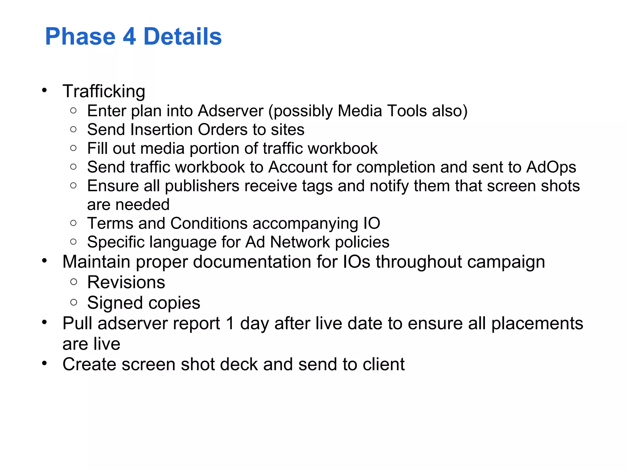 Phase 4 Details

• Trafficking
   o Enter plan into Adserver (possibly Media Tools also)
   o Send Insertion Orders to sites
   o Fill out media portion of traffic workbook
   o Send traffic workbook to Account for completion and sent to AdOps
   o Ensure all publishers receive tags and notify them that screen shots
     are needed
   o Terms and Conditions accompanying IO
   o Specific language for Ad Network policies
• Maintain proper documentation for IOs throughout campaign
   o Revisions
   o Signed copies
• Pull adserver report 1 day after live date to ensure all placements
  are live
• Create screen shot deck and send to client
 