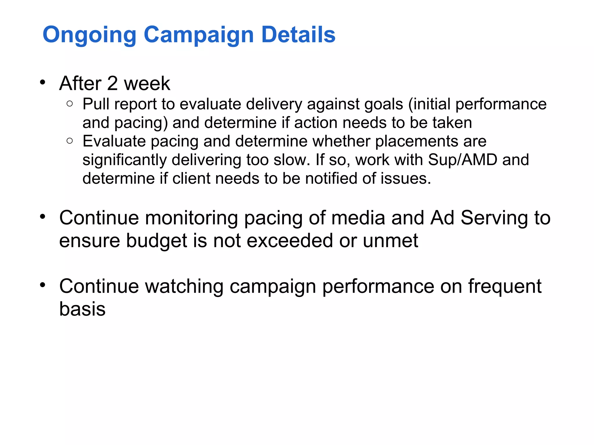 Ongoing Campaign Details

• After 2 week
  o Pull report to evaluate delivery against goals (initial performance
    and pacing) and determine if action needs to be taken
  o Evaluate pacing and determine whether placements are
    significantly delivering too slow. If so, work with Sup/AMD and
    determine if client needs to be notified of issues.

• Continue monitoring pacing of media and Ad Serving to
  ensure budget is not exceeded or unmet

• Continue watching campaign performance on frequent
  basis
 