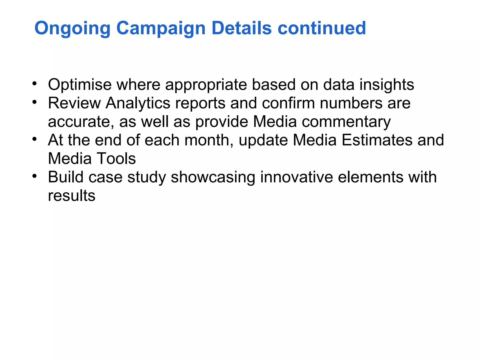 Ongoing Campaign Details continued

• Optimise where appropriate based on data insights
• Review Analytics reports and confirm numbers are
  accurate, as well as provide Media commentary
• At the end of each month, update Media Estimates and
  Media Tools
• Build case study showcasing innovative elements with
  results
 