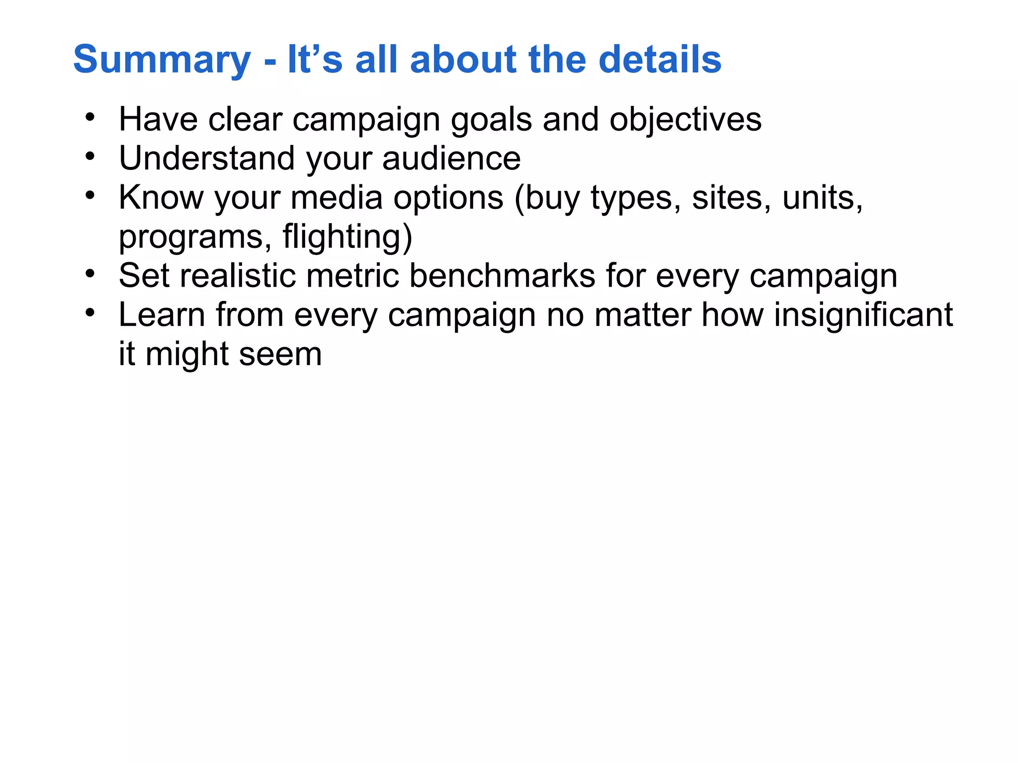 Summary - It’s all about the details
• Have clear campaign goals and objectives
• Understand your audience
• Know your media options (buy types, sites, units,
  programs, flighting)
• Set realistic metric benchmarks for every campaign
• Learn from every campaign no matter how insignificant
  it might seem
 