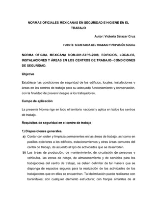 NORMAS OFICIALES MEXICANAS EN SEGURIDAD E HIGIENE EN EL
                                     TRABAJO

                                                       Autor: Victoria Salazar Cruz

                               FUENTE: SECRETARIA DEL TRABAJO Y PREVISIÓN SOCIAL


NORMA OFICIAL MEXICANA NOM-001-STPS-2008, EDIFICIOS, LOCALES,
INSTALACIONES Y ÁREAS EN LOS CENTROS DE TRABAJO- CONDICIONES
DE SEGURIDAD.

Objetivo

Establecer las condiciones de seguridad de los edificios, locales, instalaciones y
áreas en los centros de trabajo para su adecuado funcionamiento y conservación,
con la finalidad de prevenir riesgos a los trabajadores.

Campo de aplicación

La presente Norma rige en todo el territorio nacional y aplica en todos los centros
de trabajo.

Requisitos de seguridad en el centro de trabajo

1) Disposiciones generales.
a) Contar con orden y limpieza permanentes en las áreas de trabajo, así como en
    pasillos exteriores a los edificios, estacionamientos y otras áreas comunes del
    centro de trabajo, de acuerdo al tipo de actividades que se desarrollen.
b) Las áreas de producción, de mantenimiento, de circulación de personas y
    vehículos, las zonas de riesgo, de almacenamiento y de servicios para los
    trabajadores del centro de trabajo, se deben delimitar de tal manera que se
    disponga de espacios seguros para la realización de las actividades de los
    trabajadores que en ellas se encuentran. Tal delimitación puede realizarse con
    barandales; con cualquier elemento estructural; con franjas amarillas de al
 
