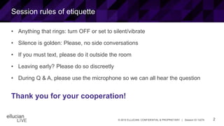 2© 2015 ELLUCIAN. CONFIDENTIAL & PROPRIETARY | Session ID 12274
Session rules of etiquette
• Anything that rings: turn OFF or set to silent/vibrate
• Silence is golden: Please, no side conversations
• If you must text, please do it outside the room
• Leaving early? Please do so discreetly
• During Q & A, please use the microphone so we can all hear the question
Thank you for your cooperation!
 