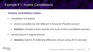27© 2015 ELLUCIAN. CONFIDENTIAL & PROPRIETARY | Session ID 12274
Example # 1: Invoice Cancellations
• Invoice cancellation cases:
 cancellation not posted
 invoice cancelled but still reflected in Accounts Payable account
 Solution: recreate invoice records and re-do invoice cancellation process
 cancel amount ≠ original amount
 Solution: Submit JV reflecting difference amount using JE15 rule code
 