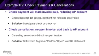 28© 2015 ELLUCIAN. CONFIDENTIAL & PROPRIETARY | Session ID 12274
Example # 2: Check Payments & Cancellations
• Check payment will mark invoice paid, reducing AP account
 Check does not get posted, payment not reflected on AP side
 Solution: investigate check or check run
• Check cancellation: re-open invoice, add back to AP account
 Cancelling zero check did not re-open invoice
 Solution: Set invoice flag from “Paid” to “Open” via SQL statement
 