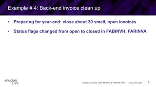 31© 2015 ELLUCIAN. CONFIDENTIAL & PROPRIETARY | Session ID 12274
Example # 4: Back-end invoice clean up
• Preparing for year-end: close about 30 small, open invoices
• Status flags changed from open to closed in FABINVH, FARINVA
 
