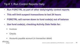38© 2015 ELLUCIAN. CONFIDENTIAL & PROPRIETARY | Session ID 12274
Tip # 1: Run Control Reports Daily
• Run FGRCTRL as part of other daily/nightly control reports
• This will limit suspect transactions to last 24 hours
• FGRCTRL will narrow down to fund code(s) out of balance
• Use fund code(s), checking Activity Date fields for:
 Invoices
 Checks
 Accounts payable account (in transaction detail)
 