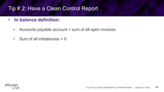 40© 2015 ELLUCIAN. CONFIDENTIAL & PROPRIETARY | Session ID 12274
Tip # 2: Have a Clean Control Report
• In balance definition:
• Accounts payable account = sum of all open invoices
• Sum of all imbalances = 0
 