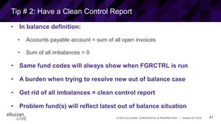41© 2015 ELLUCIAN. CONFIDENTIAL & PROPRIETARY | Session ID 12274
Tip # 2: Have a Clean Control Report
• In balance definition:
• Accounts payable account = sum of all open invoices
• Sum of all imbalances = 0
• Same fund codes will always show when FGRCTRL is run
• A burden when trying to resolve new out of balance case
• Get rid of all imbalances = clean control report
• Problem fund(s) will reflect latest out of balance situation
 