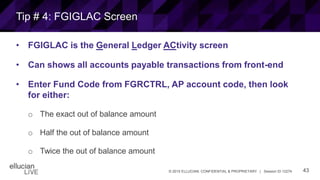 43© 2015 ELLUCIAN. CONFIDENTIAL & PROPRIETARY | Session ID 12274
Tip # 4: FGIGLAC Screen
• FGIGLAC is the General Ledger ACtivity screen
• Can shows all accounts payable transactions from front-end
• Enter Fund Code from FGRCTRL, AP account code, then look
for either:
o The exact out of balance amount
o Half the out of balance amount
o Twice the out of balance amount
 
