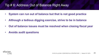 45© 2015 ELLUCIAN. CONFIDENTIAL & PROPRIETARY | Session ID 12274
Tip # 6: Address Out of Balance Right Away
• System can run out of balance but that is not good practice
• Although a tedious digging exercise, strive to be in balance
• Out of balance issues must be resolved when closing fiscal year
• Avoids audit questions
 