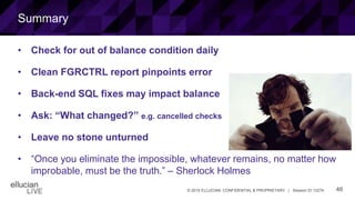 46© 2015 ELLUCIAN. CONFIDENTIAL & PROPRIETARY | Session ID 12274
Summary
• Check for out of balance condition daily
• Clean FGRCTRL report pinpoints error
• Back-end SQL fixes may impact balance
• Ask: “What changed?” e.g. cancelled checks
• Leave no stone unturned
• “Once you eliminate the impossible, whatever remains, no matter how
improbable, must be the truth.” – Sherlock Holmes
 