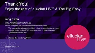48© 2015 ELLUCIAN. CONFIDENTIAL & PROPRIETARY | Session ID 12274
Thank You!
Enjoy the rest of ellucian LIVE & The Big Easy!
Jang Kwon
jang.kwon@concordia.ca
Please complete the online session evaluation form.
• Via your registration account Log into your registration account
at https://ellucianlive2015.smarteventscloud.com/connect/
publicDashboard.ww
• choose the link to “Surveys”.”
Session ID 12274
 